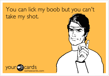 You can lick my boob but you can't take my shot. 