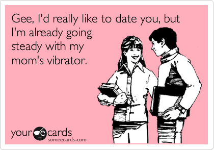Gee, I'd really like to date you, but I'm already going
steady with my
mom's vibrator.
