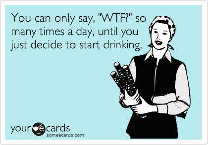 You can only say, "WTF?" so
many times a day, until you
just decide to start drinking.