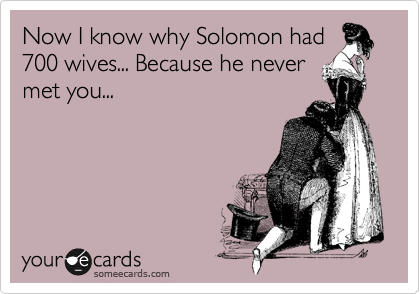 Now I know why Solomon had 
700 wives... Because he never 
met you...