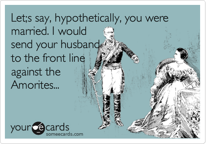 Let;s say, hypothetically, you were married. I would 
send your husband 
to the front line
against the
Amorites...