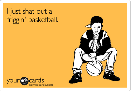 I just shat out a 
friggin' basketball.