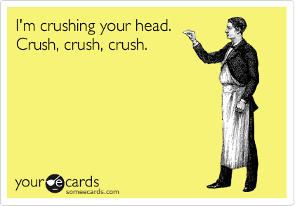 I'm crushing your head. 
Crush, crush, crush.