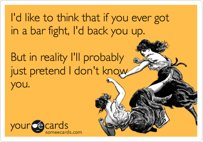 I'd like to think that if you ever got in a bar fight, I'd back you up.
 
But in reality I'll probably
just pretend I don't know
you.
