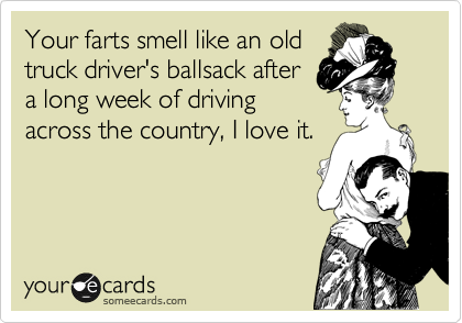 Your farts smell like an old
truck driver's ballsack after
a long week of driving
across the country, I love it.
