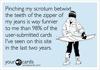 Pinching my scrotum betwixt
the teeth of the zipper of
my jeans is way funnier
to me than 98% of the
user-submitted cards
I've seen on this site
in the last two years.