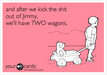 and after we kick the shit
out of Jimmy,
we'll have TWO wagons.