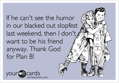 
If he can't see the humor
in our blacked out slopfest
last weekend, then I don't
want to be his friend
anyway. Thank God
for Plan B! 