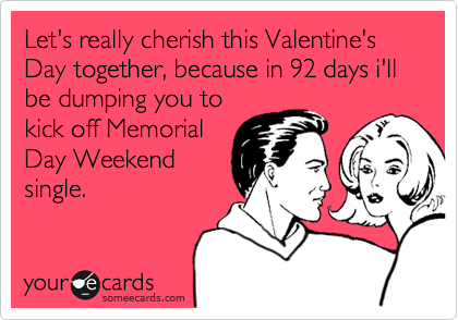 Let's really cherish this Valentine's Day together, because in 92 days i'll be dumping you to
kick off Memorial
Day Weekend
single. 