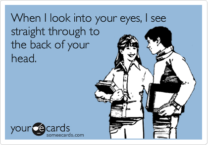 When I look into your eyes, I see straight through to
the back of your
head.