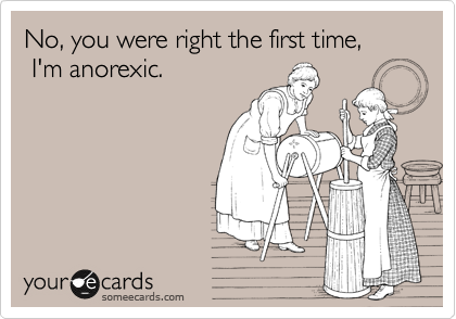 No, you were right the first time,
 I'm anorexic.  