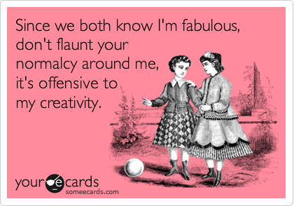 Since we both know I'm fabulous,
don't flaunt your
normalcy around me, 
it's offensive to 
my creativity. 
