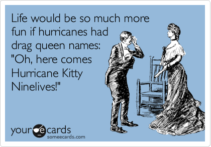 Life would be so much more
fun if hurricanes had
drag queen names:
"Oh, here comes
Hurricane Kitty
Ninelives!" 