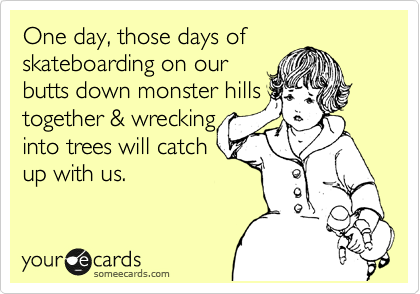 One day, those days of
skateboarding on our
butts down monster hills
together & wrecking
into trees will catch
up with us. 
 