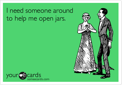 I need someone around
to help me open jars.