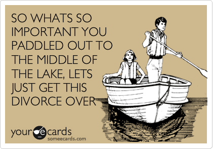 SO WHATS SO
IMPORTANT YOU
PADDLED OUT TO
THE MIDDLE OF
THE LAKE, LETS
JUST GET THIS 
DIVORCE OVER