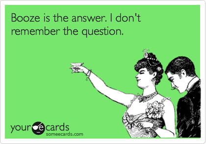 Booze is the answer. I don't remember the question.