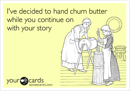 I've decided to hand churn butter while you continue on
with your story