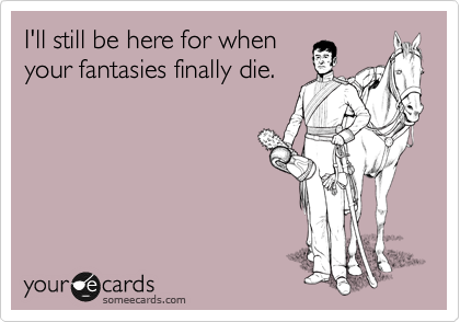 I'll still be here for when
your fantasies finally die.
