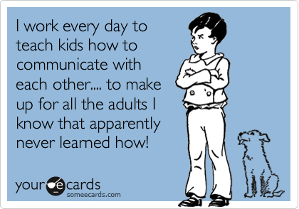 I work every day to
teach kids how to
communicate with
each other.... to make
up for all the adults I
know that apparently
never learned how!