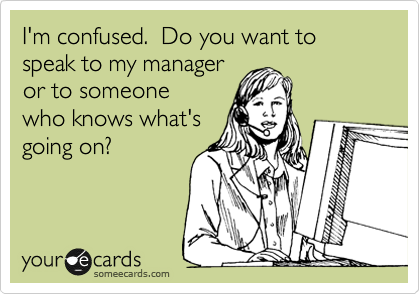 I'm confused.  Do you want to speak to my manager
or to someone 
who knows what's
going on?