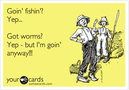 Goin' fishin'?
Yep...

Got worms?
Yep - but I'm goin'
anyway!!!