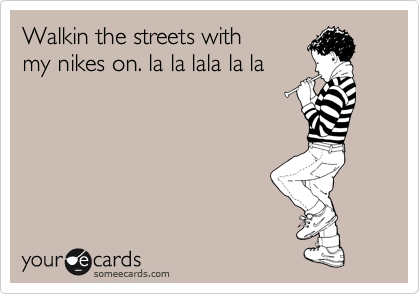 Walkin the streets with
my nikes on. la la lala la la