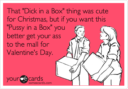 That "Dick in a Box" thing was cute for Christmas, but if you want this "Pussy in a Box" you
better get your ass
to the mall for
Valentine's Day. 