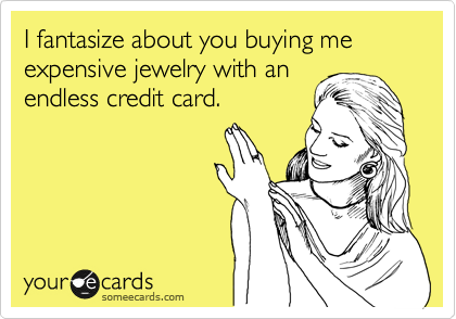 I fantasize about you buying me expensive jewelry with an
endless credit card.