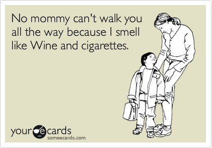 No mommy can't walk you
all the way because I smell
like Wine and cigarettes.