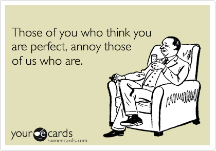 
Those of you who think you 
are perfect, annoy those 
of us who are.