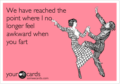 We have reached the
point where I no
longer feel
awkward when
you fart