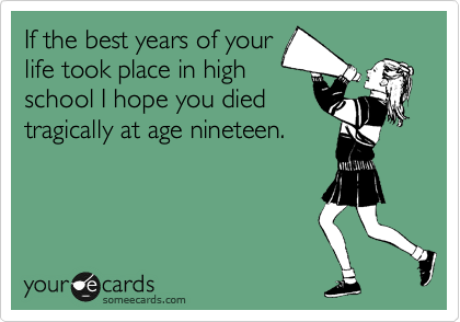 If the best years of your
life took place in high
school I hope you died
tragically at age nineteen.