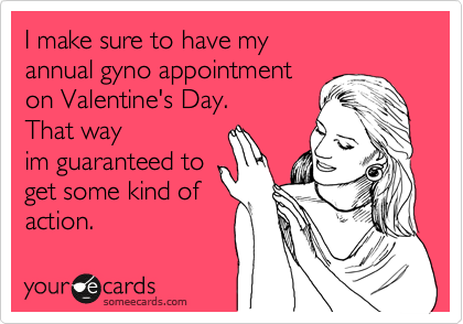 I make sure to have my
annual gyno appointment
on Valentine's Day.
That way
im guaranteed to
get some kind of
action. 