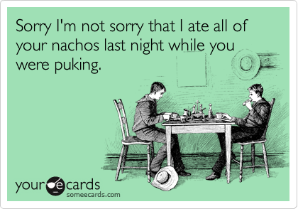Sorry I'm not sorry that I ate all of your nachos last night while you were puking.