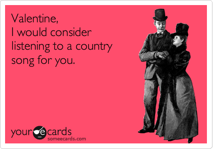 Valentine,
I would consider
listening to a country
song for you.