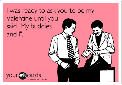 I was ready to ask you to be my Valentine until you
said "My buddies
and I". 