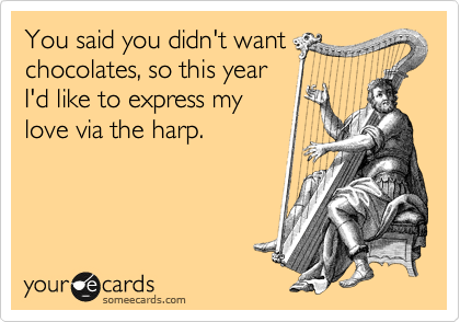You said you didn't want
chocolates, so this year
I'd like to express my
love via the harp. 