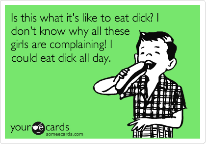 Is this what it's like to eat dick? I don't know why all these
girls are complaining! I
could eat dick all day.