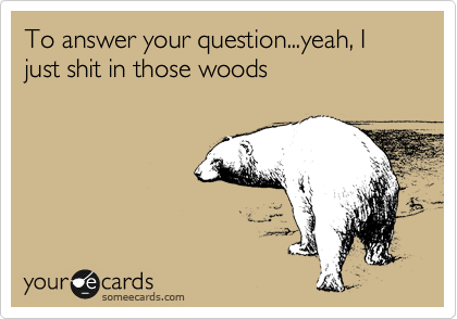 To answer your question...yeah, I just shit in those woods