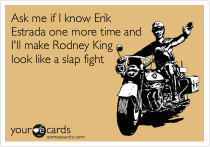 Ask me if I know Erik
Estrada one more time and
I'll make Rodney King
look like a slap fight