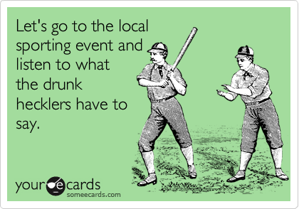 Let's go to the local
sporting event and
listen to what
the drunk
hecklers have to
say.