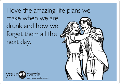 I love the amazing life plans we make when we are
drunk and how we
forget them all the
next day.  