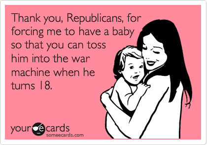 Thank you, Republicans, for
forcing me to have a baby
so that you can toss
him into the war
machine when he
turns 18. 
