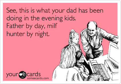 See, this is what your dad has been doing in the evening kids. 
Father by day, milf
hunter by night.