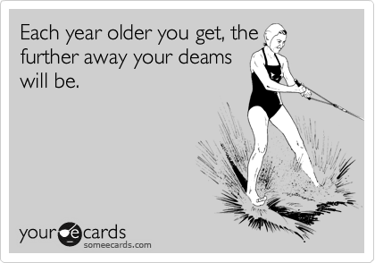 Each year older you get, the
further away your deams
will be. 