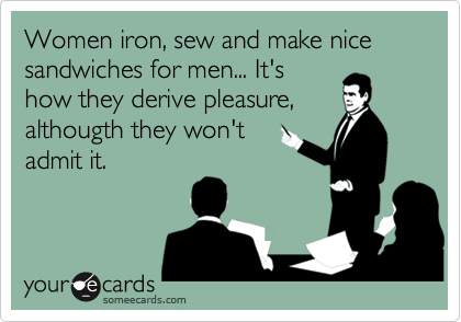 Women iron, sew and make nice sandwiches for men... It's
how they derive pleasure,
althougth they won't
admit it.
