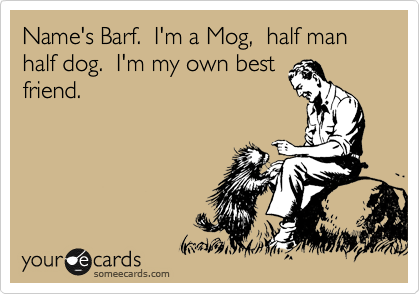 Name's Barf.  I'm a Mog,  half man half dog.  I'm my own best
friend.