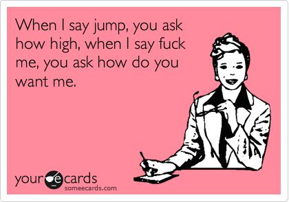 When I say jump, you ask
how high, when I say fuck
me, you ask how do you
want me.