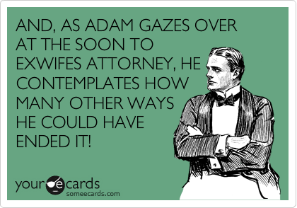 AND, AS ADAM GAZES OVER AT THE SOON TO
EXWIFES ATTORNEY, HE
CONTEMPLATES HOW
MANY OTHER WAYS
HE COULD HAVE
ENDED IT!